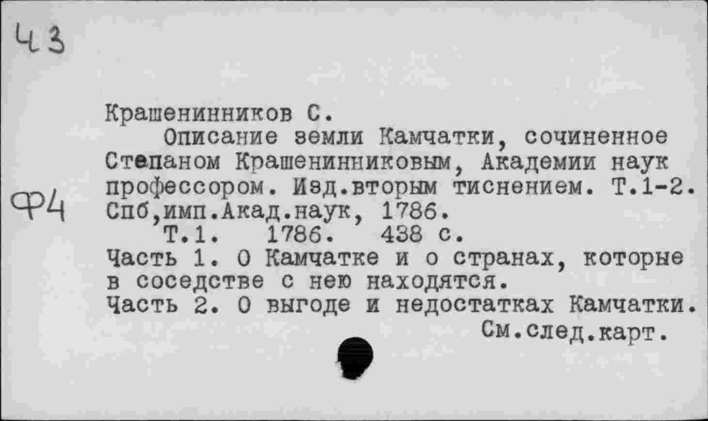 ﻿ср/.
Крашенинников С.
Описание земли Камчатки, сочиненное Степаном Крашенинниковым, Академии наук профессором. Изд.вторым тиснением. Т.1-2. Спб,имп.Акад.наук, 1786.
Т.1.	1786.	438 с.
Часть 1. О Камчатке и о странах, которые в соседстве с нею находятся.
Часть 2. О выгоде и недостатках Камчатки.
См.след.карт.